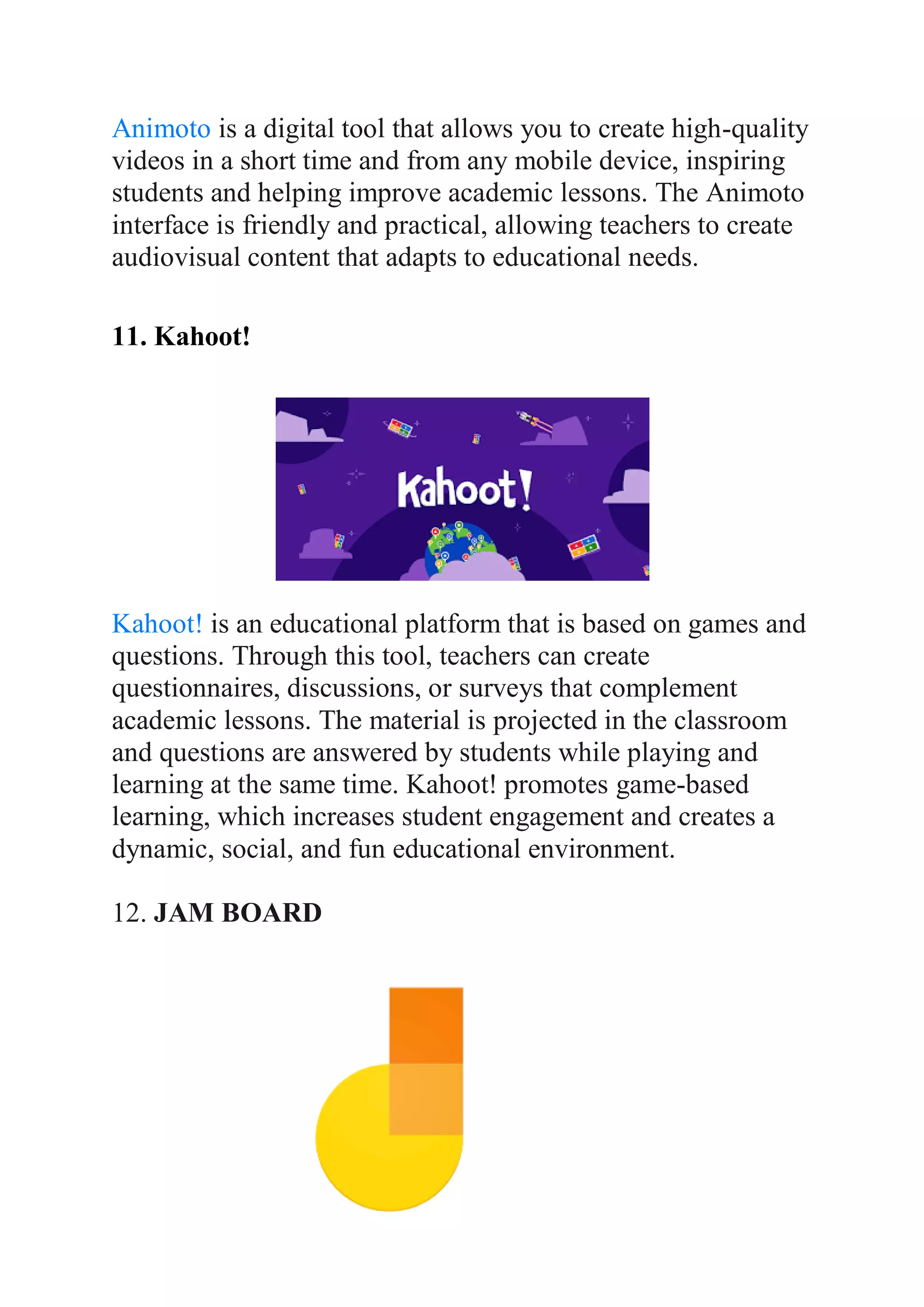Animoto is a digital tool that allows you to create high-quality
videos in a short time and from any mobile device, inspiring
students and helping improve academic lessons. The Animoto
interface is friendly and practical, allowing teachers to create
audiovisual content that adapts to educational needs.
11. Kahoot!
Kahoot! is an educational platform that is based on games and
questions. Through this tool, teachers can create
questionnaires, discussions, or surveys that complement
academic lessons. The material is projected in the classroom
and questions are answered by students while playing and
learning at the same time. Kahoot! promotes game-based
learning, which increases student engagement and creates a
dynamic, social, and fun educational environment.
12. JAM BOARD
 