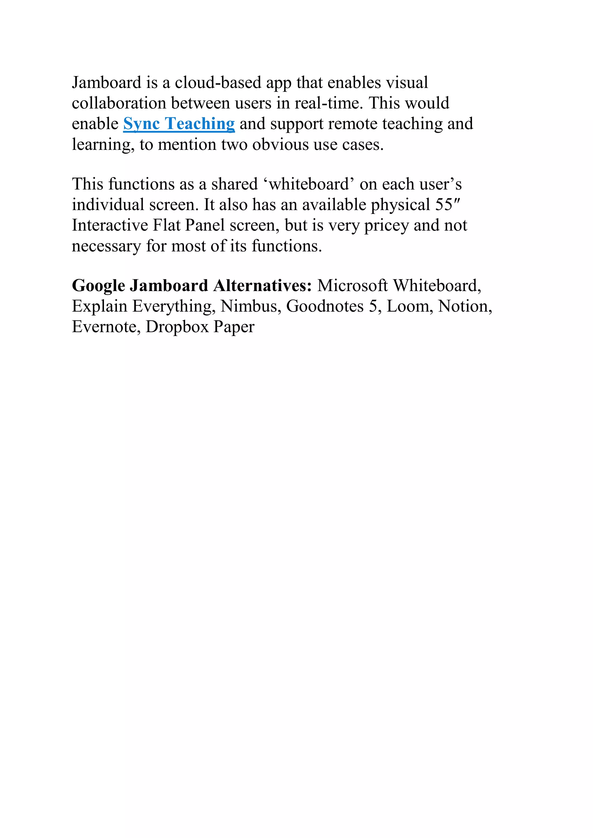 Jamboard is a cloud-based app that enables visual
collaboration between users in real-time. This would
enable Sync Teaching and support remote teaching and
learning, to mention two obvious use cases.
This functions as a shared ‘whiteboard’ on each user’s
individual screen. It also has an available physical 55″
Interactive Flat Panel screen, but is very pricey and not
necessary for most of its functions.
Google Jamboard Alternatives: Microsoft Whiteboard,
Explain Everything, Nimbus, Goodnotes 5, Loom, Notion,
Evernote, Dropbox Paper
Write or read Comments
 