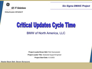 Six Sigma DMAIC Project




                               BMW of North America, LLC




                                 Project Leader/Green Belt: Rob Szarszewski
                                Project Leader Title: Deskside Support Engineer
                                         Project Start Date: 4-3-2003

Master Black Belt: Steven Bonacorsi
 