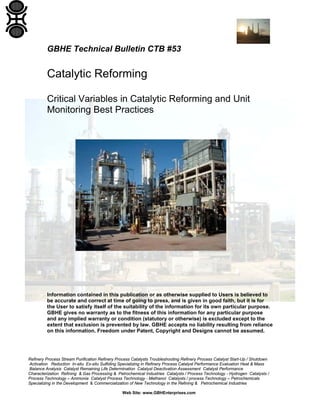 Refinery Process Stream Purification Refinery Process Catalysts Troubleshooting Refinery Process Catalyst Start-Up / Shutdown
Activation Reduction In-situ Ex-situ Sulfiding Specializing in Refinery Process Catalyst Performance Evaluation Heat & Mass
Balance Analysis Catalyst Remaining Life Determination Catalyst Deactivation Assessment Catalyst Performance
Characterization Refining & Gas Processing & Petrochemical Industries Catalysts / Process Technology - Hydrogen Catalysts /
Process Technology – Ammonia Catalyst Process Technology - Methanol Catalysts / process Technology – Petrochemicals
Specializing in the Development & Commercialization of New Technology in the Refining & Petrochemical Industries
Web Site: www.GBHEnterprises.com
GBHE Technical Bulletin CTB #53
Catalytic Reforming
Critical Variables in Catalytic Reforming and Unit
Monitoring Best Practices
Information contained in this publication or as otherwise supplied to Users is believed to
be accurate and correct at time of going to press, and is given in good faith, but it is for
the User to satisfy itself of the suitability of the information for its own particular purpose.
GBHE gives no warranty as to the fitness of this information for any particular purpose
and any implied warranty or condition (statutory or otherwise) is excluded except to the
extent that exclusion is prevented by law. GBHE accepts no liability resulting from reliance
on this information. Freedom under Patent, Copyright and Designs cannot be assumed.
 