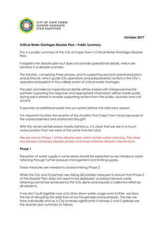 October 2017
Critical Water Shortages Disaster Plan – Public Summary
This is a public summary of the City of Cape Town’s Critical Water Shortages Disaster
Plan.
It explains the disaster plan but does not provide operational details, which are
sensitive in a disaster scenario.
The full plan, comprising three phases, and its supporting sectoral operational plans
and protocols, which guide City operations and preparedness actions is the City’s
operational blueprint in the unlikely event of critical water shortages.
The plan and relevant operational details will be shared with intergovernmental
partners supporting the response and appropriate information will be made public
during each phase to enable supporting actions from the public, business and civil
society.
It assumes no additional water into our system before the next rainy season.
It is important to stress the severity of the situation that Cape Town faces because of
the unprecedented and protracted drought.
With the winter rainfall season mostly behind us, it is clear that we are in a much
worse position than we were at the same time last year.
We are now in Phase 1 of the disaster plan which entails water rationing. The other
two phases comprises disaster phases and more extreme disaster interventions.
Phase 1
Disruption of water supply in some areas should be expected as we introduce water
rationing through further pressure management and limiting supply.
These measures are needed to avoid entering Phase 2.
While the City and its partners are taking all possible measures to ensure that Phase 2
of the Disaster Plan does not need to be deployed, avoiding intensive water
rationing cannot be achieved by the City alone and requires a collective effort by
all residents.
If we don’t pull together now and drive down water usage even further, we face
the risk of disrupting the daily lives of our households and businesses. The risks we
face individually and as a City increase significantly in phases 2 and 3 (please see
the disaster plan summary to follow).
 