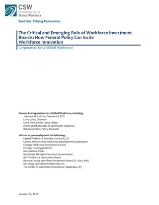 The Critical and Emerging Role of Workforce Investment 
Boards: How Federal Policy Can Incite  
Workforce Innovation  
Corporation for a Skilled Workforce 
 

 

 

 

 

 

 

 
 
 
 
 
Created by Corporation for a Skilled Workforce, including: 
    Jeannine M. La Prad, President & CEO 
    Larry Good, Chairman 
    Larry Fitch, Senior Policy Fellow 
    Kristin Wolff, Director of Community Initiatives 
    Rebecca Cohen, Policy Associate 
 
Written in partnership with the following: 
    Capital Workforce Partners (Hartford, CT) 
    Central Pennsylvania Workforce Development Corporation  
    Chicago Workforce Investment Council  
    Chicago Housing Authority  
    Kentuckiana Works  
    Northwest Michigan Council of Governments  
    NYC Workforce Investment Board  
    Ramsey County Workforce Investment Board (St. Paul, MN) 
    San Diego Workforce Partnership, Inc.  
    The Center of Workforce Innovations (Valparaiso, IN) 

 
 




January 19, 2010 
 