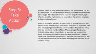 Step 6:
Take
Action
The final step is to build an evaluation about the problem that can be
put into action. The result of critical thinking should be transferred into
action steps. If the decision involves a specific project or team, a plan
of action could be implemented to ensure that the solution is adopted
and executed as planned.
The critical thinking method can be adopted to replace emotions and
perusal biases when trying to think about a situation or a problem. The
time for adopting critical thinking varies based on the problem; it may
take few minutes to number of days. The advantage of deploying
critical thinking is that it contributes to widening our perspectives
about situations and broadening our thinking possibilities. However,
these steps should be translated into a plan of action that ensures that
the decided resolution is well achieved and integrated between all the
involved bodies.
 