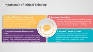 Importance of critical Thinking
1. Critical Thinking Is Universal
Critical thinking is a domain-general thinking skill.
What does this mean? It means that no matter what
path or profession you pursue, these skills will always
be relevant and will always be beneficial to your
success. They are not specific to any field.
2. Improves Language & Presentation
Skills
In order to best express ourselves, we need to know how to
think clearly and systematically — meaning practice critical
thinking! Critical thinking also means knowing how to break
down texts, and in turn, improve our ability to comprehend.
3. Promotes Creativity
By practicing critical thinking, we are allowing ourselves
not only to solve problems, but also come up with new
and creative ideas to do so. Critical thinking allows us to
analyze these ideas and adjust them accordingly.
4. Key For Career Success
Critical thinking is crucial for many career paths. Not
just for scientists, but lawyers, doctors, reporters,
engineers, accountants, and analysts (among many
others) all have to use critical thinking in their
positions.
 