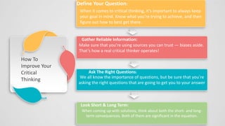 We all know the importance of questions, but be sure that you’re
asking the right questions that are going to get you to your answer
Define Your Question:
When it comes to critical thinking, it’s important to always keep
your goal in mind. Know what you’re trying to achieve, and then
figure out how to best get there.
Gather Reliable Information:
Make sure that you’re using sources you can trust — biases aside.
That’s how a real critical thinker operates!
Ask The Right Questions:
Add your words here
When coming up with solutions, think about both the short- and long-
term consequences. Both of them are significant in the equation.
Look Short & Long Term:
How To
Improve Your
Critical
Thinking
 