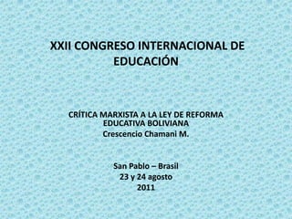 XXII CONGRESO INTERNACIONAL DE
          EDUCACIÓN



  CRÍTICA MARXISTA A LA LEY DE REFORMA
          EDUCATIVA BOLIVIANA
          Crescencio Chamani M.


            San Pablo – Brasil
             23 y 24 agosto
                  2011
 