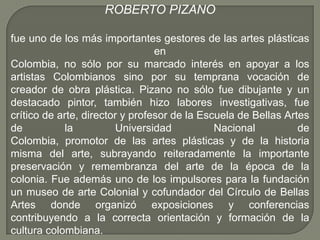 ROBERTO PIZANO

fue uno de los más importantes gestores de las artes plásticas
                                 en
Colombia, no sólo por su marcado interés en apoyar a los
artistas Colombianos sino por su temprana vocación de
creador de obra plástica. Pizano no sólo fue dibujante y un
destacado pintor, también hizo labores investigativas, fue
crítico de arte, director y profesor de la Escuela de Bellas Artes
de          la           Universidad          Nacional          de
Colombia, promotor de las artes plásticas y de la historia
misma del arte, subrayando reiteradamente la importante
preservación y remembranza del arte de la época de la
colonia. Fue además uno de los impulsores para la fundación
un museo de arte Colonial y cofundador del Círculo de Bellas
Artes donde organizó exposiciones y conferencias
contribuyendo a la correcta orientación y formación de la
cultura colombiana.
 