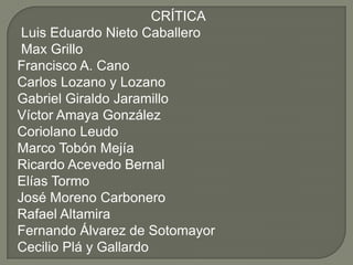 CRÍTICA
 Luis Eduardo Nieto Caballero
 Max Grillo
Francisco A. Cano
Carlos Lozano y Lozano
Gabriel Giraldo Jaramillo
Víctor Amaya González
Coriolano Leudo
Marco Tobón Mejía
Ricardo Acevedo Bernal
Elías Tormo
José Moreno Carbonero
Rafael Altamira
Fernando Álvarez de Sotomayor
Cecilio Plá y Gallardo
 