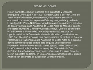 PEDRO NEL GOMEZ

Pintor, muralista, escultor, ingeniero civil, arquitecto y urbanista
antioqueño (Anorí, julio 4 de 1899 - Medellín, junio 6 de 1984). Hijo de
Jesús Gómez González, liberal radical, simpatizante socialista,
empresario de minas, consejero de Estado y congresista, y de María
Luisa Agudelo, Pedro Nel Gómez Agudelo realizó sus primeros estudios
de dibujo y pintura en la Academia de Bellas Artes de Medellín, con los
profesores Humberto Chávez y Gabriel Montoya. Cursó el bachillerato
en el Liceo de la Universidad de Antioquia y realizó estudios de
ingeniería civil en la Escuela de Minas de Medellín, graduándose en
1922. En 1924 viajó a Europa para hacer estudios de pintura en Francia
y Holanda; en 1926 ingresó a la Academia de Bellas Artes de Florencia,
donde permaneció poco tiempo pero adquirió una experiencia
importante. Trabajó en un estudio donde ejecutó varias obras al óleo:
Lección de anatomía, Las Amazonomaquias, El martirio de San
Jerónimo, La señorita Inoccenti y otras; obras que dos años después
fueron expuestas en Roma, en una exhibición organizada por el Círculo
Artístico con el nombre de Exposición Latinoamericana.
 