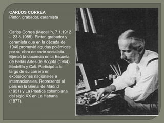 CARLOS CORREA
Pintor, grabador, ceramista


Carlos Correa (Medellín, 7.1.1912
- 23.8.1985). Pintor, grabador y
ceramista que en la década de
1940 promovió agudas polémicas
por su obra de corte socialista.
Ejerció la docencia en la Escuela
de Bellas Artes de Bogotá (1944),
Medellín y Cali. Participó a lo
largo de su carrera en
exposiciones nacionales e
internacionales. Representó al
país en la Bienal de Madrid
(1951) y La Plástica colombiana
del siglo XX en La Habana
(1977).
 