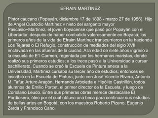 EFRAIN MARTINEZ

Pintor caucano (Popayán, diciembre 17 de 1898 - marzo 27 de 1956). Hijo
de Angel Custodio Martínez v nieto del sargento mayor
Pascasio~Martínez, el joven boyacense que pasó por Popayán con el
Libertador, después de haber combatido valerosamente en Boyacá; los
primeros años de la vida de Efraim Martínez transcurrieron en la hacienda
Los Tejares o El Refugio, construcción de mediados del siglo XVII
enclavada en las afueras de la ciudad. A la edad de siete años ingresó a
la escuela de E1 Carmen, regentada por los hermanos maristas, donde
realizó sus primeros estudios; a los trece pasó a la Universidad a cursar
bachillerato. Cuando se creó la Escuela de Pintura anexa a la
Universidad, Martínez cursaba su tercer año de estudios; entonces se
inscribió en la Escuela de Pintura, junto con José Vicente Rivera, Antonio
M. Tafur, Arturo Aragón, Hernando Arboleda e Hipólito Castrillón, todos
alumnos de Emilio Porcet, el primer director de la Escuela, y luego de
Coriolano Leudo. Entre sus primeras obras merece destacarse El
Pordiosero, óleo por el cual obtuvo una beca para continuar sus estudios
de bellas artes en Bogotá, con los maestros Roberto Pizano, Eugenio
Zerda y Francisco Cano.
 
