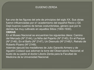 EUGENIO ZERDA



fue una de las figuras del arte de principios del siglo XX. Sus obras
fueron influenciadas por e1 academismo del español Recio y Gil.
Dejó buenos cuadros de temas costumbristas, género que por lo
demás fue muy cultivado en aquellos Sitios (1900-1930).
OBRAS
En el Museo Nacional se encuentran los siguientes óleos: Camino
del Mercado (Nº 2144), La Niña del Pajarito (Nº 2145), En el Parque
(Nº 2146), En el Baño (Nº 2147), Un Desnudo (Nº 2148)1, Retrato de
Roberto Pizano (Nº 2149).
Además ejecutó los medallones de Julio Garavito Armero y de
Agustín Codazzi que adornan la torre del Observatorio Nacional; el
busto de su padre el doctor Liborio Zerda para la Facultad de
Medicina de la Universidad Nacional.
 