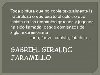 Toda pintura que no copie textualmente la
naturaleza o que exalte el color, o que
insista en los empastes gruesos y jugosos
ha sido llamada, desde comienzos de
siglo, expresionista
           todo, fauve, cubista, futurista…

GABRIEL GIRALDO
JARAMILLO
 