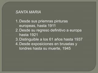 SANTA MARIA

1. Desde sus priemras pinturas
   europeas, hasta 1911
2. Desde su regreso definitivo a europa
   hasta 1921
3. Distinguible a los 61 años hasta 1937
4. Desde exposiciones en bruselas y
   londres hasta su muerte, 1945
 