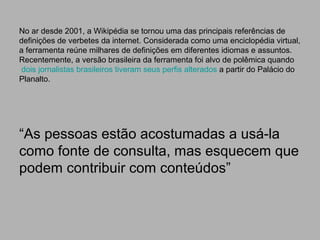 No ar desde 2001, a Wikipédia se tornou uma das principais referências de
definições de verbetes da internet. Considerada como uma enciclopédia virtual,
a ferramenta reúne milhares de definições em diferentes idiomas e assuntos.
Recentemente, a versão brasileira da ferramenta foi alvo de polêmica quando
dois jornalistas brasileiros tiveram seus perfis alterados a partir do Palácio do
Planalto.
“As pessoas estão acostumadas a usá-la
como fonte de consulta, mas esquecem que
podem contribuir com conteúdos”
 