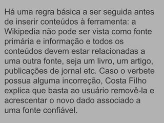 Há uma regra básica a ser seguida antes
de inserir conteúdos à ferramenta: a
Wikipedia não pode ser vista como fonte
primária e informação e todos os
conteúdos devem estar relacionadas a
uma outra fonte, seja um livro, um artigo,
publicações de jornal etc. Caso o verbete
possua alguma incorreção, Costa Filho
explica que basta ao usuário removê-la e
acrescentar o novo dado associado a
uma fonte confiável.
 