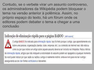 Contudo, se o verbete virar um assunto controverso,
os administradores da Wikipédia podem bloquear o
tema na versão anterior à polêmica. Assim, no
próprio espaço do texto, há um fórum onde os
editores podem debater o tema e chegar a uma
conclusão
 