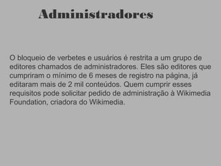 Administradores
O bloqueio de verbetes e usuários é restrita a um grupo de
editores chamados de administradores. Eles são editores que
cumpriram o mínimo de 6 meses de registro na página, já
editaram mais de 2 mil conteúdos. Quem cumprir esses
requisitos pode solicitar pedido de administração à Wikimedia
Foundation, criadora do Wikimedia.
 