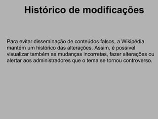 Histórico de modificações
Para evitar disseminação de conteúdos falsos, a Wikipédia
mantém um histórico das alterações. Assim, é possível
visualizar também as mudanças incorretas, fazer alterações ou
alertar aos administradores que o tema se tornou controverso.
 