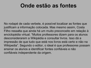 Onde estão as fontes
No rodapé de cada verbete, é possível localizar as fontes que
justificam a informação colocada. Mas mesmo assim, Costa
Filho ressalta que ainda há um muito preconceito em relação à
enciclopédia virtual. “Muitos professores dizem para os alunos
desconsiderarem a Wikipédia e consultar livros. Isso dá a
impressão de que tudo que está nos livros está certo e não na
Wikipedia”. Segundo o editor, o ideal é que professores possam
ensinar os alunos a identificar fontes confiáveis e não
confiáveis independente da origem.
 