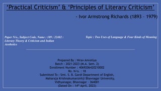 Paper N/o., Subject Code, Name : 109 : 22402 :
Literary Theory & Criticism and Indian
Aesthetics
Topic : Two Uses of Language & Four Kinds of Meaning
Prepared By : Nirav Amreliya
Batch : 2021-2023 (M.A. Sem. 2)
Enrollment Number : 4069206420210002
Ro. N/o. : 18
Submitted To : Smt. S. B. Gardi Department of English,
Maharaja Krishnakumarsinhji Bhavnagar University,
Vidhyanagar, Bhavnagar – 364001
(Dated On : 14th April, 2022)
‘Practical Criticism’ & ‘Principles of Literary Criticism’
- Ivor Armstrong Richards (1893 – 1979)
 