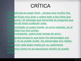 CRÍTICA
• Esta pelicula es super diver , porque ace mucha risa.
• Esta pel·licula muy diver y sobre todo a los niños que
rien mucho i el mensaje que transmite es pregunta que
es antes de tocar cualquier cosa.
• He encontrado un putno fuerte, no os lo creereis ,es el
guion esta mui mui currao.
I la conversacion ,sobre todo temas de amor.
• Y me gusta porque lo que acen los personages ace
graciay no se puede dudar, los personajes son realas.
• Y parecian dela edad media por su vestimenta
• La musica como no se escuchava mucho no puedo
opinar.