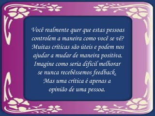 Você realmente quer que estas pessoas controlem a maneira como você se vê? Muitas críticas são úteis e podem nos ajudar a mudar de maneira positiva. Imagine como seria difícil melhorar  se nunca recebêssemos feedback.  Mas uma crítica é apenas a  opinião de uma pessoa.  