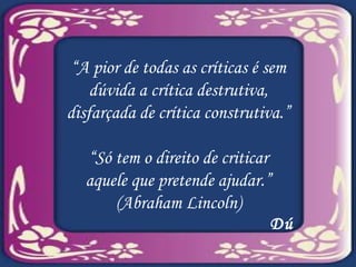 “ A pior de todas as críticas é sem dúvida a crítica destrutiva, disfarçada de crítica construtiva.” “ Só tem o direito de criticar aquele que pretende ajudar.” (Abraham Lincoln) Dú 