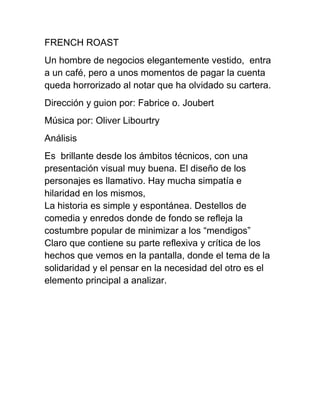 FRENCH ROAST
Un hombre de negocios elegantemente vestido, entra
a un café, pero a unos momentos de pagar la cuenta
queda horrorizado al notar que ha olvidado su cartera.
Dirección y guion por: Fabrice o. Joubert
Música por: Oliver Libourtry
Análisis
Es brillante desde los ámbitos técnicos, con una
presentación visual muy buena. El diseño de los
personajes es llamativo. Hay mucha simpatía e
hilaridad en los mismos,
La historia es simple y espontánea. Destellos de
comedia y enredos donde de fondo se refleja la
costumbre popular de minimizar a los “mendigos”
Claro que contiene su parte reflexiva y crítica de los
hechos que vemos en la pantalla, donde el tema de la
solidaridad y el pensar en la necesidad del otro es el
elemento principal a analizar.
 