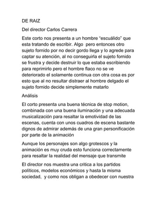 DE RAIZ
Del director Carlos Carrera
Este corto nos presenta a un hombre “escuálido” que
esta tratando de escribir. Algo pero entonces otro
sujeto fornido por no decir gordo llega y lo agrede para
captar su atención, al no conseguirla el sujeto fornido
se frustra y decide destruir lo que estaba escribiendo
para reprimirlo pero el hombre flaco no se ve
deteriorado el solamente continua con otra cosa es por
esto que al no resultar distraer al hombre delgado el
sujeto fornido decide simplemente matarlo
Análisis
El corto presenta una buena técnica de stop motion,
combinada con una buena iluminación y una adecuada
musicalización para resaltar la emotividad de las
escenas, cuenta con unos cuadros de escena bastante
dignos de admirar además de una gran personificación
por parte de la animación
Aunque los personajes son algo grotescos y la
animación es muy cruda esto funciona correctamente
para resaltar la realidad del mensaje que transmite
El director nos muestra una critica a los partidos
políticos, modelos económicos y hasta la misma
sociedad, y como nos obligan a obedecer con nuestra
 
