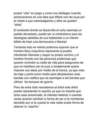 propia “vida” en juego y como nos doblegan cuando
perseveramos en una idea que difiere con las suya por
el miedo a que sobresalgamos y ellos se queden
“atrás”
El ambiente donde se desarrolla el corto asemeja un
pueblo devastado, puede ser un simbolismo para las
ideologías abolidas de sus habitantes o un intento
fallido de traer una democracia o libertad
Teniendo esto en mente podemos suponer que el
hombre flaco (raquítico) representa al pueblo
intentando liberarse y seguir su propio camino y el
hombre fornido son las personas poderosas que
quieren controlar su estilo de vida para asegurarse de
que no interfiera con el suyo o simplemente quiere
imponer sus ideas por medio de la fuerza, ya que viste
de traje y porta como medio para desplazarse unas
bandas con rodillos que se asemejan a las bandas que
utilizan los tanques de guerra.
Pero de entre todo rescatamos al árbol este árbol
puede representar tu espíritu ya que no importa que
tanto seas presionado, te intenten detener o cuantas
veces quieran cambiar tu forma de ser si te mantienes
decidido aun si te cuesta la vida nadie existe forma de
detener tu “espíritu”
 