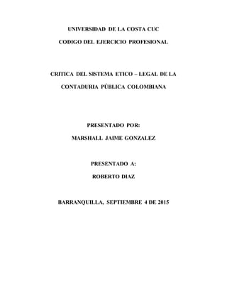 UNIVERSIDAD DE LA COSTA CUC
CODIGO DEL EJERCICIO PROFESIONAL
CRITICA DEL SISTEMA ETICO – LEGAL DE LA
CONTADURIA PÚBLICA COLOMBIANA
PRESENTADO POR:
MARSHALL JAIME GONZALEZ
PRESENTADO A:
ROBERTO DIAZ
BARRANQUILLA, SEPTIEMBRE 4 DE 2015
 