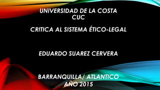 UNIVERSIDAD DE LA COSTA
CUC
CRITICA AL SISTEMA ÉTICO-LEGAL
EDUARDO SUAREZ CERVERA
BARRANQUILLA/ ATLANTICO
AÑO 2015
 