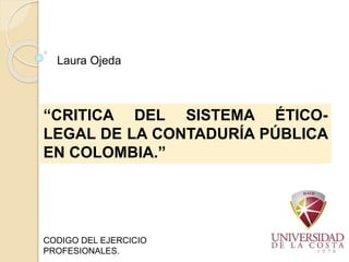 “CRITICA DEL SISTEMA ÉTICO-
LEGAL DE LA CONTADURÍA PÚBLICA
EN COLOMBIA.”
CODIGO DEL EJERCICIO
PROFESIONALES.
Laura Ojeda
 