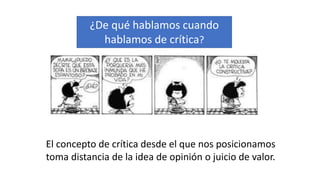 ¿De qué hablamos cuando
hablamos de crítica?
El concepto de crítica desde el que nos posicionamos
toma distancia de la idea de opinión o juicio de valor.
