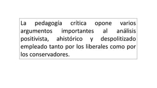 La pedagogía crítica opone varios
argumentos importantes al análisis
positivista, ahistórico y despolitizado
empleado tanto por los liberales como por
los conservadores.