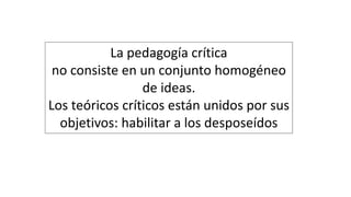 La pedagogía crítica
no consiste en un conjunto homogéneo
de ideas.
Los teóricos críticos están unidos por sus
objetivos: habilitar a los desposeídos