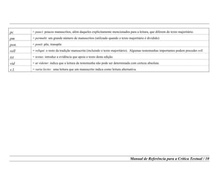 Manual de Referência para a Crítica Textual / 10
pc = pauci: poucos manuscritos, além daqueles explicitamente mencionados para a leitura, que diferem do texto majoritário.
pm = permulti: um grande número de manuscritos (utilizado quando o texto majoritário é dividido)
pon. = ponit: põe, transpõe
rell = reliqui: o resto da tradição manuscrita (incluindo o texto majoritário). Algumas testemunhas importantes podem preceder rell.
txt = textus: introduz a evidência que apoia o texto desta edição.
vid = ut videtur: indica que a leitura da testemunha não pode ser determinada com certeza absoluta.
v.l. = varia lectio: uma leitura que um manuscrito indica como leitura alternativa.
 