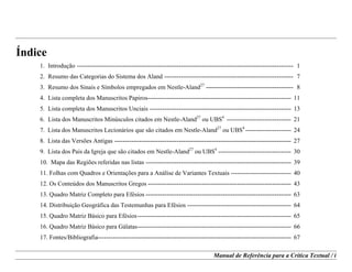 Manual de Referência para a Crítica Textual / i
Índice
1. Introdução -------------------------------------------------------------------------------------------------------- 1
2. Resumo das Categorias do Sistema dos Aland -------------------------------------------------------------- 7
3. Resumo dos Sinais e Símbolos empregados em Nestle-Aland27
------------------------------------------ 8
4. Lista completa dos Manuscritos Papiros--------------------------------------------------------------------- 11
5. Lista completa dos Manuscritos Unciais -------------------------------------------------------------------- 13
6. Lista dos Manuscritos Minúsculos citados em Nestle-Aland27
ou UBS4
------------------------------- 21
7. Lista dos Manuscritos Lecionários que são citados em Nestle-Aland27
ou UBS4
---------------------- 24
8. Lista das Versões Antigas ------------------------------------------------------------------------------------- 27
9. Lista dos Pais da Igreja que são citados em Nestle-Aland27
ou UBS4
----------------------------------- 30
10. Mapa das Regiões referidas nas listas ---------------------------------------------------------------------- 39
11. Folhas com Quadros e Orientações para a Análise de Variantes Textuais ----------------------------- 40
12. Os Conteúdos dos Manuscritos Gregos --------------------------------------------------------------------- 43
13. Quadro Matriz Completo para Efésios ---------------------------------------------------------------------- 63
14. Distribuição Geográfica das Testemunhas para Efésios -------------------------------------------------- 64
15. Quadro Matriz Básico para Efésios-------------------------------------------------------------------------- 65
16. Quadro Matriz Básico para Gálatas-------------------------------------------------------------------------- 66
17. Fontes/Bibliografia--------------------------------------------------------------------------------------------- 67
 