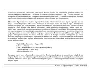 Manual de Referência para a Crítica Textual / 2
classificados e alguns são considerados tipos mistos. Estudos recentes têm colocado em questão a validade das
categorias Ocidental e Cesareense. Este último já não tem credibilidade enquanto o tipo Ocidental representa um
pequeno grupo de manuscritos com características distintas e idiossincráticas e é considerado importante não pelas
suas leituras distintas mas nos lugares onde apoia outros manuscritos que não têm as mesmas.
Manuscritos diglotas (escritos em duas línguas) são indicados pela referência às duas línguas separados por um
traço. Assim “Grg/Copta” indica que o manuscrito é um diglota escrito em grego e copta. Palimpsestos
(manuscritos gregos que foram apagados e depois reutilizados para um outro texto mais tarde) são indicados pela
abreviação Palim. seguido, onde pode ser determinado, com a língua do texto secundário. Assim “Palim. geo”
indica que o manuscrito é um palimpsesto e que o segundo texto foi escrito em geórgico. Diglotas e palimpsestos
são importantes, entre outras razões, porque a outra língua que se encontra no manuscrito nos dá uma pista sobre a
origem geográfica do manuscrito. Diglotas em grego e copta provêm do egipto, onde se falava copta. Diglotas em
grego e latim provavelmente provêm da Norte da África ou da Europa ocidental. Palimpsestos que foram
reescritos em geórgico seriam daquela região perto de Arménia, etc. Embora não possamos ter certeza absoluta da
origem destes manuscritos a sugestão aqui oferecida é que devem ser classificados, geograficamente de acordo
com o seguinte sistema:
Copta/Saídico/Fayyumico – Egipto (AE)
Siríaco – Síria (SR)
Latim – Norte de África ou Europa Ocidental (NA/GI)
Typicon/Menaeon – Grécia (PB)
Arábico – Palestina (PL)
Em alguns outros casos o lugar onde o manuscrito foi descoberta pode possa ser uma pista em relação à sua
origem. Nestes casos uma indicação da possível origem é indicado com um ponto de interrogação ao seu lado. Por
exemplo: “Damasco?” indica que o manuscrito tem alguma ligação a Damasco e portanto talvez tem a sua origem
naquela região.
 