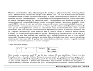 Manual de Referência para a Crítica Textual / 3
O número romano da última coluna indica a categoria dos Aland que se aplica ao manuscrito. Na maior parte dos
casos a determinação das categorias foi feita por Kurt e Barbara Aland. Em casos de manuscritos mais recentes
que eles não categorizavam nós escolhemos uma categoria de acordo com a antiguidade do manuscrito. Em casos
duvidosos sugerimos a terceira categoria. Em muitos casos providenciamos estatísticas (do livro dos Aland) sobre
os tipos de variantes encontradas nos manuscritos unciais. As estatísticas referem ao número de vezes que o
manuscrito concorda com a tradição bizantina contra o texto original (segundo a reconstrução das edições Nestle-
Aland e UBS), o número de vezes que tem leituras onde concorda com um consenso entre a tradição bizantina e o
texto “original”, o número de vezes que concorda com o “texto original” contra a tradição bizantina, e o número de
vezes que tem leituras particulares, a saber, não concorda nem com a tradição bizantina nem o “texto original”
reconstruído. Pode haver até quatro linhas de estatísticas dependendo do conteúdo do manuscrito: estatísticas para
os Evangelhos, estatísticas para Actos, estatísticas para as Epístolas Paulinas, e estatísticas para as Epístolas
Católicas. As estatísticas mais notáveis são em negritos. Normalmente é simplesmente um caso de notar se o
manuscrito tem uma forte tendência para concordar com a tradição bizantina ou com o “texto original”
reconstruído. Em casos onde um manuscrito tem muitas leituras particulares, ou onde o número mais alto das
estatísticas não é mais que o dobro de qualquer outro número (além das leituras em consenso) o segundo número (e
as vezes um terceiro número) também se encontra em negrito.
Vamos analisar um exemplo:
D
*
05 eac V Grg/Lat; O IV
065/48/077/134
021/07/015/33
Neste exemplo, o manuscrito uncial “D” que foi dado o número 05 como identificador, Contem livros dos
Evangelhos, Actos e Epístolas Católicas. Foi escrito no quinto século. É um diglota escrito em grego e latim.
Tradicionalmente considerado da categoria “Ocidental”. No sistema dos Aland está na quarta categoria (ele define,
de facto, a quarta categoria). A primeira linha de estatísticas trata das leituras encontradas nos Evangelhos. A
segunda linha trata das leituras encontradas em Actos. Nos Evangelhos D 05 concorda com a tradição Bizantina
 