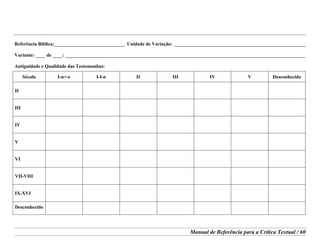 Manual de Referência para a Crítica Textual / 60
Referência Bíblica:_____________________________ Unidade de Variação: ______________________________________________________
Variante: ____ de ____: ___________________________________________________________________________________________________
Antiguidade e Qualidade das Testemunhas:
Século I-n+-e I-f-n II III IV V Desconhecido
II
III
IV
V
VI
VII-VIII
IX-XVI
Desconhecido
 