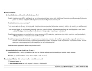 Manual de Referência para a Crítica Textual / 62
Evidência Interna:
Probabilidades transcricionais (tendências dos escribas)
Esta é (1) a leitura mais difícil ou (2) podia ser um melhoramento de uma leitora mais difícil (uma leitura que, considerada superficialmente,
parece ser errónea) ou (3) é tão difícil que deve ser um erro flagrante na transcrição?
Esta é a leitura mais breve ou simples?
Trata de um equívoco da parte do copista, seja visual (parablepse, ditografia, haplografia, metátese), auditivo, de memória ou de julgamento?
Trata de material que um escriba podia considerar supérfluo, contrário à fé (ou perigosamente ambíguo), ao uso litúrgico ou a uma prática
ascética? Será que reflecte a influência de elementos litúrgicos (por exemplo, dos lecionários)?
Esta leitura representa uma harmonização com outras passagens (VT, Evangelhos, ou próximo contexto) ou manifesta uma independência
verbal (geralmente se prefere a variante em desacordo)?
Esta leitura representa a substituição de uma palavra rara com uma mas comum ou de uma forma gramatical ou expressão lexical menos
refinada com uma mais elegante (ou estilisticamente aperfeiçoada)? Ela trata da adição de pronomes, conjunções ou outras palavras
para tornar o texto mais polido (tendência aticista que se impôs mais tarde)?
Esta é a variante que melhor explica a origem das demais?
Probabilidades intrínsecas (tendências do autor):
Esta leitura reflecte o estilo e o vocabulário do autor no contexto imediato, no livro inteiro e/ou nos seus outros escritos?
Resumo: A evidência interna a favor desta variante é forte ou fraca?
Resumo da evidência: Esta variante é melhor entendida como sendo
o texto original, ou
uma leitura derivada do texto original? Justificar a sua resposta.
 