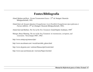 Manual de Referência para a Crítica Textual / 67
Fontes/Bibliografia
Aland, Barbara and Kurt. .Novum Testamentum Graece. 27th
ed. Stuttgart: Deutsche
Bibelgesellschaft, 1993.
Aland, Kurt, ed. Synopsis Quattuor Evangeliorum: Locis Parallelis Evangeliorum Apocryphorum et
Patrum Adhibitis. 13th
ed. (Stuttgart: Deutsche Bibelgesellschaft, 1985).
Aland, Kurt and Barbara. The Text of the New Testament. Grand Rapids: Eerdmans, 1989
2.
Metzger, Bruce Manning. The text of the New Testament: its transmission, corruption, and
restoration. Nova Iorque:1968
2
, 1992
3
.
http://www.entmp.org/manuscripts/
http://www.ma.ultranet.com/~twseid/iam/table_gkmss.html
http://www.skypoint.com/~waltzmn/ManuscriptsUncials.html
http://www-user.uni-bremen.de/~wie/texte/Papyri-list.html
 