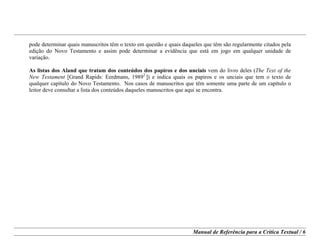 Manual de Referência para a Crítica Textual / 6
pode determinar quais manuscritos têm o texto em questão e quais daqueles que têm são regularmente citados pela
edição do Novo Testamento e assim pode determinar a evidência que está em jogo em qualquer unidade de
variação.
As listas dos Aland que tratam dos conteúdos dos papiros e dos unciais vem do livro deles (The Text of the
New Testament [Grand Rapids: Eerdmans, 19892.
]) e indica quais os papiros e os unciais que tem o texto de
qualquer capítulo do Novo Testamento. Nos casos de manuscritos que têm somente uma parte de um capítulo o
leitor deve consultar a lista dos conteúdos daqueles manuscritos que aqui se encontra.
 