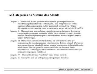 Manual de Referência para a Crítica Textual / 7
As Categorias do Sistema dos Aland:
Categoria I: Manuscritos de uma qualidade muito especial que sempre devem ser
considerados para estabelecer o texto original. Esta categoria divide-se nas
seguintes subcategorias: estrita, melhor que normal, normal, livre. (O texto
Alexandrino pertence aqui, tal como os papiros e os unciais até o século III ou IV.)
Categoria II: Manuscritos de uma qualidade especial mas que se distinguem da primeira
categoria pela presença de influências alheias (especialmente do texto Bizantino)
mas que ainda são importantes para o estabelecimento do texto original. (O texto
egípcio pertence aqui).
Categoria III: Manuscritos com um carácter distinto e um texto independente, que
normalmente são importantes para o estabelecimento do texto original. (Pertencem
aqui manuscritos que não são bizantinos mas que mostram uma influência bizantina
relativamente forte, ou que reflectem outras influências alheias de fontes
desconhecidas. Esta categoria é bastante aberta e encaixa muitos manuscritos que
ainda carecem pesquisa cuidadosa.)
Categoria IV: Manuscritos do texto “Ocidental” ou do tipo do uncial D.
Categoria V: Manuscritos com um texto pura ou principalmente Bizantino.
 