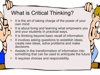 What is Critical Thinking? It is the art of taking charge of the power of your own mind. It is about living and learning what empowers you and your students In practical ways. It is thinking beyond basic recall of information. It involves asking questions to establish ideas, create new ideas, solve problems and make decisions. Assists in the transformation of information into something that can be used to anticipate the future. It requires choices and responsibility. 