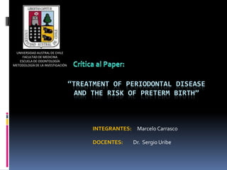 UNIVERSIDAD AUSTRAL DE CHILE
    FACULTAD DE MEDICINA
   ESCUELA DE ODONTOLOGÍA
METODOLOGÍA DE LA INVESTIGACIÓN




                                  “TREATMENT OF PERIODONTAL DISEASE
                                    AND THE RISK OF PRETERM BIRTH”



                                        INTEGRANTES:    Marcelo Carrasco

                                        DOCENTES:      Dr. Sergio Uribe
 