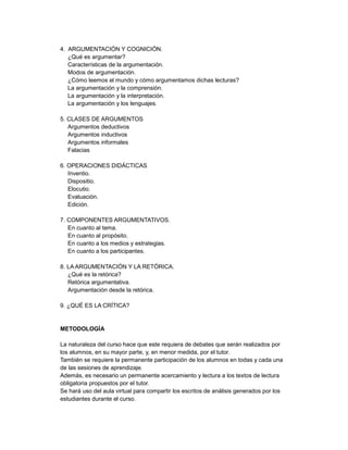 4. ARGUMENTACIÓN Y COGNICIÓN.
¿Qué es argumentar?
Características de la argumentación.
Modos de argumentación.
¿Cómo leemos el mundo y cómo argumentamos dichas lecturas?
La argumentación y la comprensión.
La argumentación y la interpretación.
La argumentación y los lenguajes.
5. CLASES DE ARGUMENTOS
Argumentos deductivos
Argumentos inductivos
Argumentos informales
Falacias
6. OPERACIONES DIDÁCTICAS
Inventio.
Dispositio.
Elocutio.
Evaluación.
Edición.
7. COMPONENTES ARGUMENTATIVOS.
En cuanto al tema.
En cuanto al propósito.
En cuanto a los medios y estrategias.
En cuanto a los participantes.
8. LA ARGUMENTACIÓN Y LA RETÓRICA.
¿Qué es la retórica?
Retórica argumentativa.
Argumentación desde la retórica.
9. ¿QUÉ ES LA CRÍTICA?
METODOLOGÍA
La naturaleza del curso hace que este requiera de debates que serán realizados por
los alumnos, en su mayor parte, y, en menor medida, por el tutor.
También se requiere la permanente participación de los alumnos en todas y cada una
de las sesiones de aprendizaje.
Además, es necesario un permanente acercamiento y lectura a los textos de lectura
obligatoria propuestos por el tutor.
Se hará uso del aula virtual para compartir los escritos de análisis generados por los
estudiantes durante el curso.
 