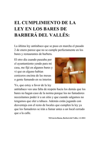 EL CUMPLIMIENTO DE LA LEY EN LOS BARES DE BARBERÁ DEL VALLÉS:<br />La última ley antitabaco que se puso en marcha el pasado 2 de enero parece que no se cumple perfectamente en los bares y restaurantes de barbera.<br />El otro día cuando paseaba por el ayuntamiento yendo para mi casa, mrightcentere fijé en algunos bares y vi que en alguno habían ceniceros encima de las mesas o gente fumando en su interior. <br />Yo, que estoy a favor de la ley antitabaco veo una falta de respeto hacia los demás que los bares no hagan caso de la norma porque los no fumadores necesitamos poder ir a un sitio y que cuando salgamos no tengamos que oler a tabaco. Además están jugando con desventaja con el resto de locales que cumplen la ley ya que los fumadores se irán a fumar antes a un local cerrado que a la calle.<br />                                                                          Nil García Baena, Barberà del Vallès, 1-2-2011<br />Opinión: <br />ESTADO DEL INSTITUTO:<br />Como se puede apreciar solo viendo el instituto por fuera está en muy mal estado ya que es muy viejo y no se le han hecho suficientes reformas.<br />Algunos profesores dicen que el colegio se va a reformar en breve pero nunca llega el momento. Al principio decían que lo querían derrumbar y construir un colegio nuevo pero ahora dicen que solo lo van a reformar. Pero claro un instituto que está en tan malas condiciones se tiene que reformar mucho y como lo construyan tan mal como el otro edificio que es bastante nuevo y tiene grietas en el techo el “nuevo instituto” se va a tener que volver a reformar otra vez.<br />En fin, lo que quiero decir que con esta opinión es que necesitamos que nos reformen el colegio lo antes posible porque no se puede estudiar ahí. Luego está el tema de los cañones y el de los ordenadores porque no todas las aulas tienen cañones ni tampoco todos los alumnos un ordenador como tienen en la Romanica.<br />NIL GARCIA 3-2-2011 BARBERÁ DEL VALLÉS.<br />